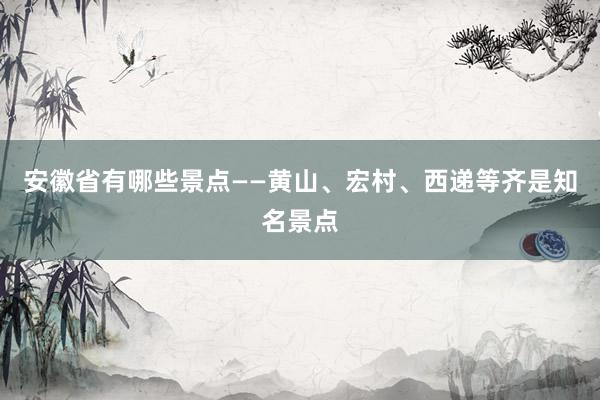 安徽省有哪些景点——黄山、宏村、西递等齐是知名景点