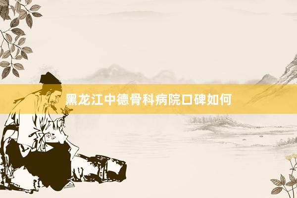 黑龙江中德骨科病院口碑如何