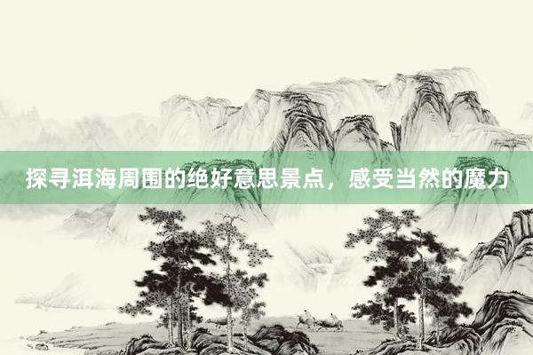 探寻洱海周围的绝好意思景点,感受当然的魔力