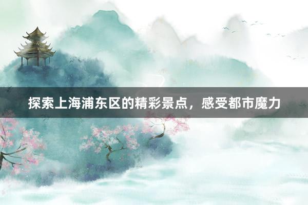 探索上海浦东区的精彩景点,感受都市魔力